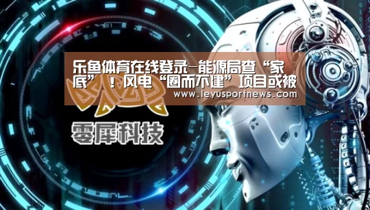 乐鱼体育在线登录-能源局查“家底” !风电“圈而不建”项目或被废止(图1) 乐鱼娱乐